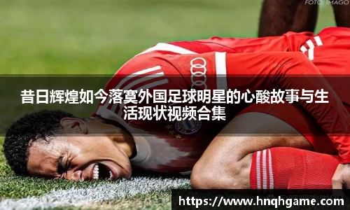 昔日辉煌如今落寞外国足球明星的心酸故事与生活现状视频合集